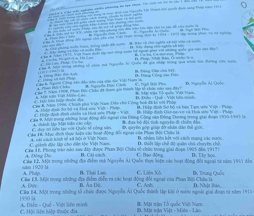 PHAN L. Câu trắc nghiệm nhiều phương án lựa chọn. Thí sinh trả lời từ cầu 1 đen cau 18.
Họ và tên:
T    ội trong những nội dung là mục đích của Nguyễn Tất Thành khi quyết định sang Pháp năm 1911
thí sinh chỉ chọn một phương án.
A. thành lập các tổ chức cách mạng, chuẩn bị khới nghĩa.
B. tạo mỗi liên kết giữa cách mạng Việt Nam và thế giới.
C. nghiên cứu chủ nghĩa Mác-Lênin tìm đường cứu nước.
D. tim hiều về nước Pháp, sau đó trở về giúp đồng bào.
Cầu 2. Đầu thể kỷ XX, nhân vật tiên phong tìm đến trào lưu dân chủ tư sản đề cứu nước là A. Phan Bội Châu. B. Nguyễn Đức Cảnh. C. Nguyễn Ái Quốc. D. Ngô Bội Phu.
Cầu 3. Hoạt động đối ngoại chủ yếu của Việt Nam trong thời ki 1954 - 1975 tập trung phục vụ sự nghiệp
nào sau đây? B. Bảo vệ chủ nghĩa xã hội trên cả nước.
A. Giải phóng miền Nam, thống nhất đất nước.
C. Xây dựng và bảo vệ miền Bắc. D. Xây dựng chủ nghĩa xã hội.
Cầu 4. Năm 1973, Việt Nam thiết lập mở rộng quan hệ ngoại giao với những quốc gia nào sau đây?
B. Cu-ba, Ca-mơ-run, Pháp.
A. Cu-ba, Ni-giê-ri-a, Hà Lan. D. Pháp, Nhật Bản, Ô-xtrây-li-a.
C. Hà Lan, Pháp, Cu-ba.
Câu 5. Một trong những tổ chức mà Nguyễn Ái Quốc đã gia nhập trong quá trình tìm đường cứu nước
(1911-1941) là B. Đảng Dân chủ Mỹ.
A. Đảng Bảo thủ Anh,
C. Đảng xã hội Pháp. D. Đảng Cộng sản Đức.
Câu 6. Người Cộng sản đầu tiên của dân tộc Việt Nam là.
A. Phan Bội Châu. B. Nguyễn Đức Cảnh. C. Ngô Bội Phu. D. Nguyễn Ái Quốc.
Câu 7. Năm 1908, Phan Bội Châu đã tham gia thành lập tổ chức nào sau đây?
A. Mặt trận Việt Miên-Lào. B. Mặt trận Tổ quốc Việt Nam.
D. Điền - Quế - Việt liên minh.
C. Hội liên hiệp thuộc địa.
Câu 8. Năm 1946. Chính phủ Việt Nam Dân chủ Cộng hoà đã kí với Pháp
A. Hiệp định Sơ bộ và Hoà ước Việt - Pháp. B Hiệp định Sơ bộ và bản Tạm ước Việt - Pháp.
C. Hiệp định đình chiến và Hoà ước Pháp - Việt.  D. Hiệp định Giơ-ne-vơ và Hoà ước Việt - Pháp.
Cầu 9. Một trong những hoạt động đối ngoại của Đảng Cộng sản Đông Dương trong giai đoạn 1930-1945 là
A. thành lập Mặt trận các cấp.  B. đưa bộ đội tình nguyện đi chiến đấu.
C. duy trì liên lạc với Quốc tế cộng sản. D. quyên góp giúp đỡ nhân dân thế giới.
Câu 10. Mục đích thực hiện các hoạt động đối ngoại của Phan Bội Châu là
A. cải cách kinh tế xã hội ở Việt Nam. B. nhằm liên kết với cách mạng các nước.
C. giành độc lập cho dân tộc Việt Nam. D. thiết lập chế độ quân chủ chuyên chế.
Câu 11. Phong trào nào sau đây được Phan Bội Châu tổ chức trong giai đoạn 1905 đến 1917?
A. Đông Du. B. Cải cách. C. Bạo động. D. Tây học.
Câu 12. Một trong những địa điểm mà Nguyễn Ái Quốc thực hiện các hoạt động đối ngoại từ năm 1911 đến
năm 1920 là
A. Pháp. B. Thái Lan. C. Liên Xô. D. Trung Quốc
Câu 13. Một trong những địa điểm diễn ra các hoạt động đối ngoại của Phan Bội Châu là
A. Đức. B. Ấn Độ. C. Anh. D. Nhật Bản.
Câu 14. Một trong những tổ chức được Nguyễn Ái Quốc thành lập khi ở nước ngoài giai đoạn từ năm 1911-
1930 là
A. Điền - Quế - Việt liên minh. B. Mặt trận Tổ quốc Việt Nam.
C. Hội liên hiệp thuộc địa.  D. Mặt trận Việt - Miên - Lào.
