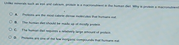 Uslike minerals such as iren and calcium, protein is a macronutrient in the human diet. Why is protein a macranurien
A. Proteins are the most calorie-dense molecules that humans eat
B. The human diet should be made up of mosdy protein
C. The human diet requires a relatively large amoust of profein
D. Proteins are one of the few inorganic compounds that humans eall