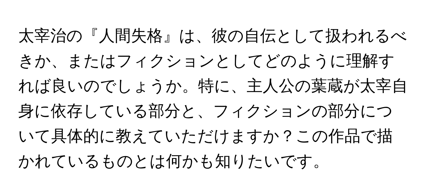 太宰治の『人間失格』は、彼の自伝として扱われるべきか、またはフィクションとしてどのように理解すれば良いのでしょうか。特に、主人公の葉蔵が太宰自身に依存している部分と、フィクションの部分について具体的に教えていただけますか？この作品で描かれているものとは何かも知りたいです。