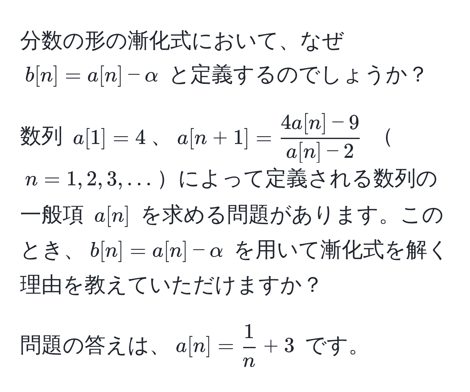 分数の形の漸化式において、なぜ $b[n] = a[n] - alpha$ と定義するのでしょうか？

数列 $a[1] = 4$、$a[n+1] =  (4a[n]-9)/a[n]-2 $ $n=1,2,3,...$によって定義される数列の一般項 $a[n]$ を求める問題があります。このとき、$b[n]=a[n]-alpha$ を用いて漸化式を解く理由を教えていただけますか？

問題の答えは、$a[n] =  1/n  + 3$ です。