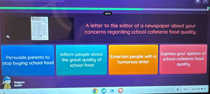 A letter to the editor of a newspaper about your 
concerns regarding school cafeteria food quality. 
Persuade parents to Inform people about 
stop buying school food the great quality of Entertain people with a Express your opinion of 
school food humorous letter school cafeteria food 
quality 
Kaylynn 
Smith' 
Oct 4 6.41 US