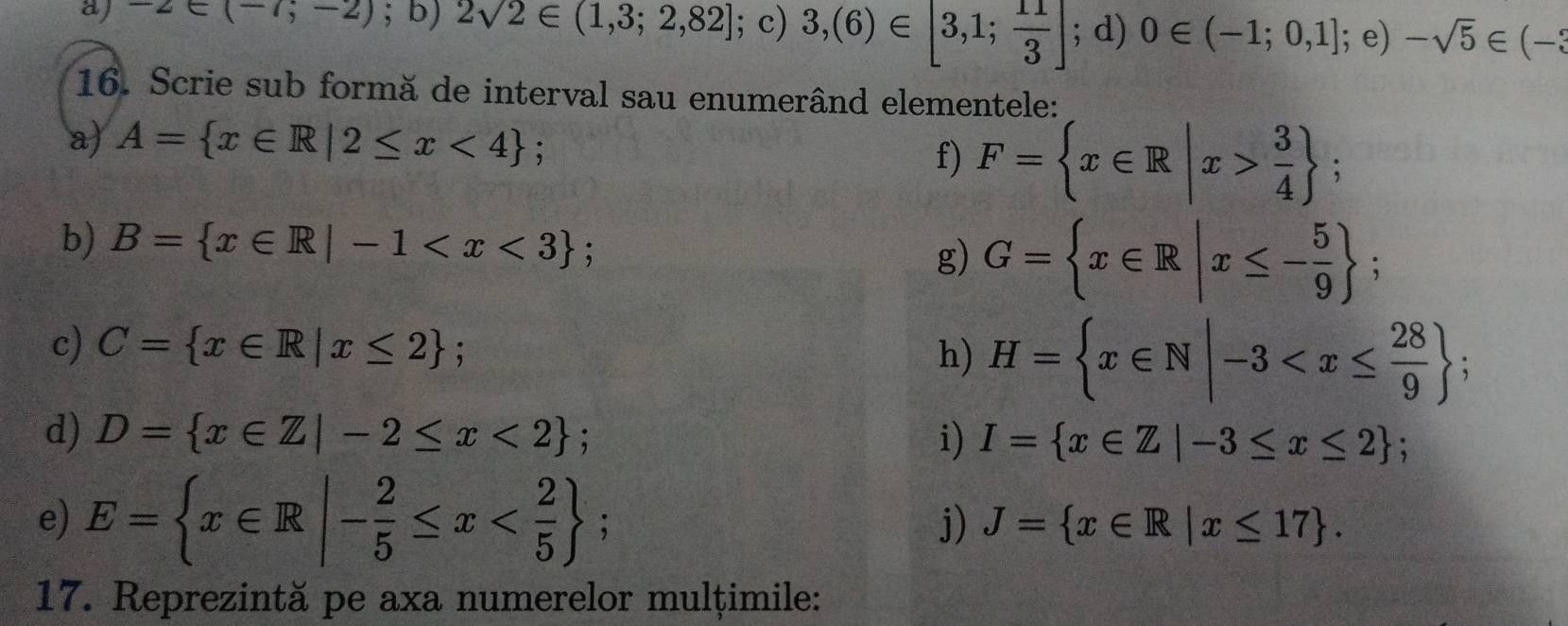 -2∈ (-7;-2);b) 2sqrt(2)∈ (1,3;2,82]; c) 3,(6)∈ [3,1; 11/3 ]; d) 0∈ (-1;0,1]; e)-sqrt(5)∈ (-3
16. Scrie sub formă de interval sau enumerând elementele: 
a) A= x∈ R|2≤ x<4; 
f) F= x∈ R|x> 3/4 ; 
b) B= x∈ R|-1 ; g) G= x∈ R|x≤ - 5/9 ; 
c) C= x∈ R|x≤ 2; h) H= x∈ N|-3 ; 
d) D= x∈ Z|-2≤ x<2; i) I= x∈ Z|-3≤ x≤ 2; 
e) E= x∈ R|- 2/5 ≤ x ; 
j) J= x∈ R|x≤ 17. 
17. Reprezintă pe axa numerelor mulțimile: