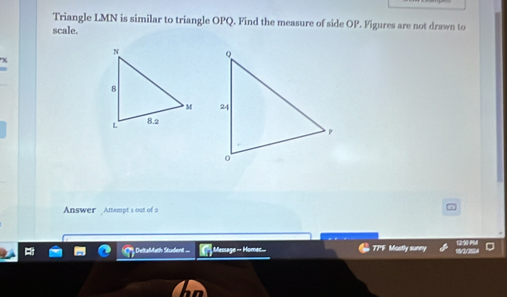 Triangle LMN is similar to triangle OPQ. Find the measure of side OP. Figures are not drawn to 
scale. 
96 

Answer Attempt 1 out of 2 
DeltaMath Student ... Message -- Homes... 77*F Mostly sunny 10/2/2024 1250 PM