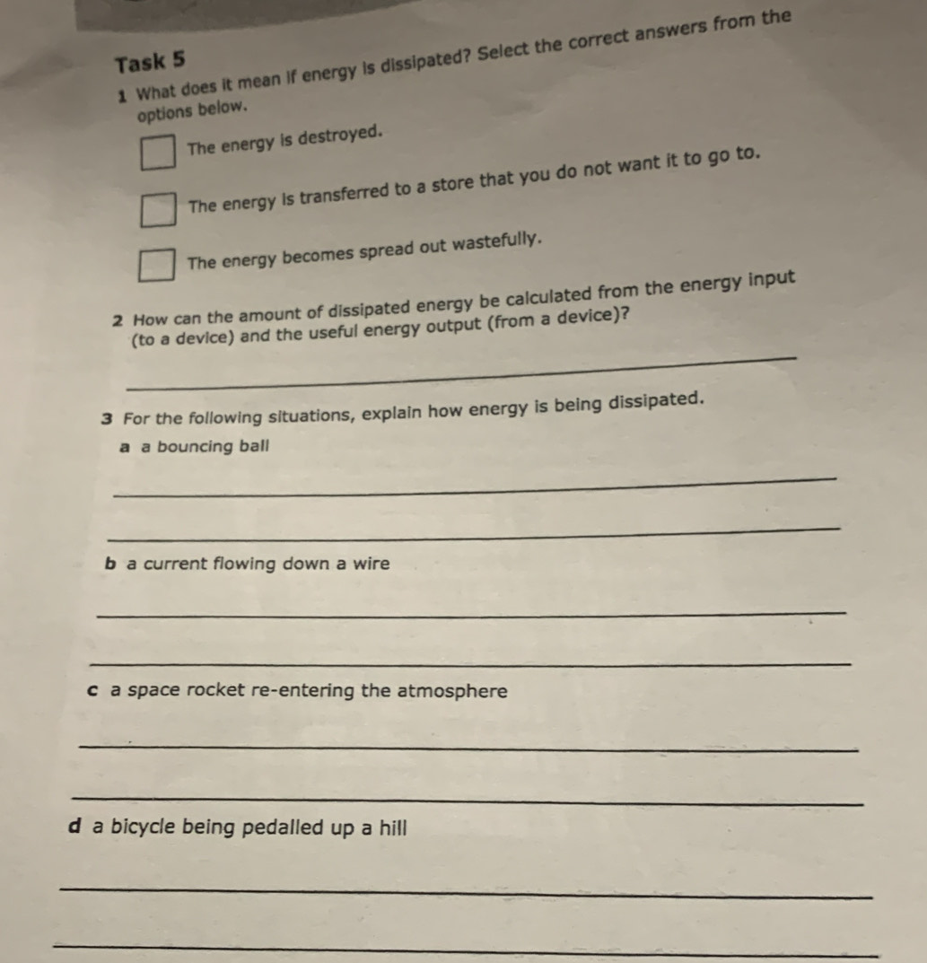 What does it mean if energy is dissipated? Select the correct answers from the
Task 5
options below.
The energy is destroyed.
The energy is transferred to a store that you do not want it to go to.
The energy becomes spread out wastefully.
2 How can the amount of dissipated energy be calculated from the energy input
_
(to a device) and the useful energy output (from a device)?
3 For the following situations, explain how energy is being dissipated.
a a bouncing ball
_
_
b a current flowing down a wire
_
_
c a space rocket re-entering the atmosphere
_
_
d a bicycle being pedalled up a hill
_
_