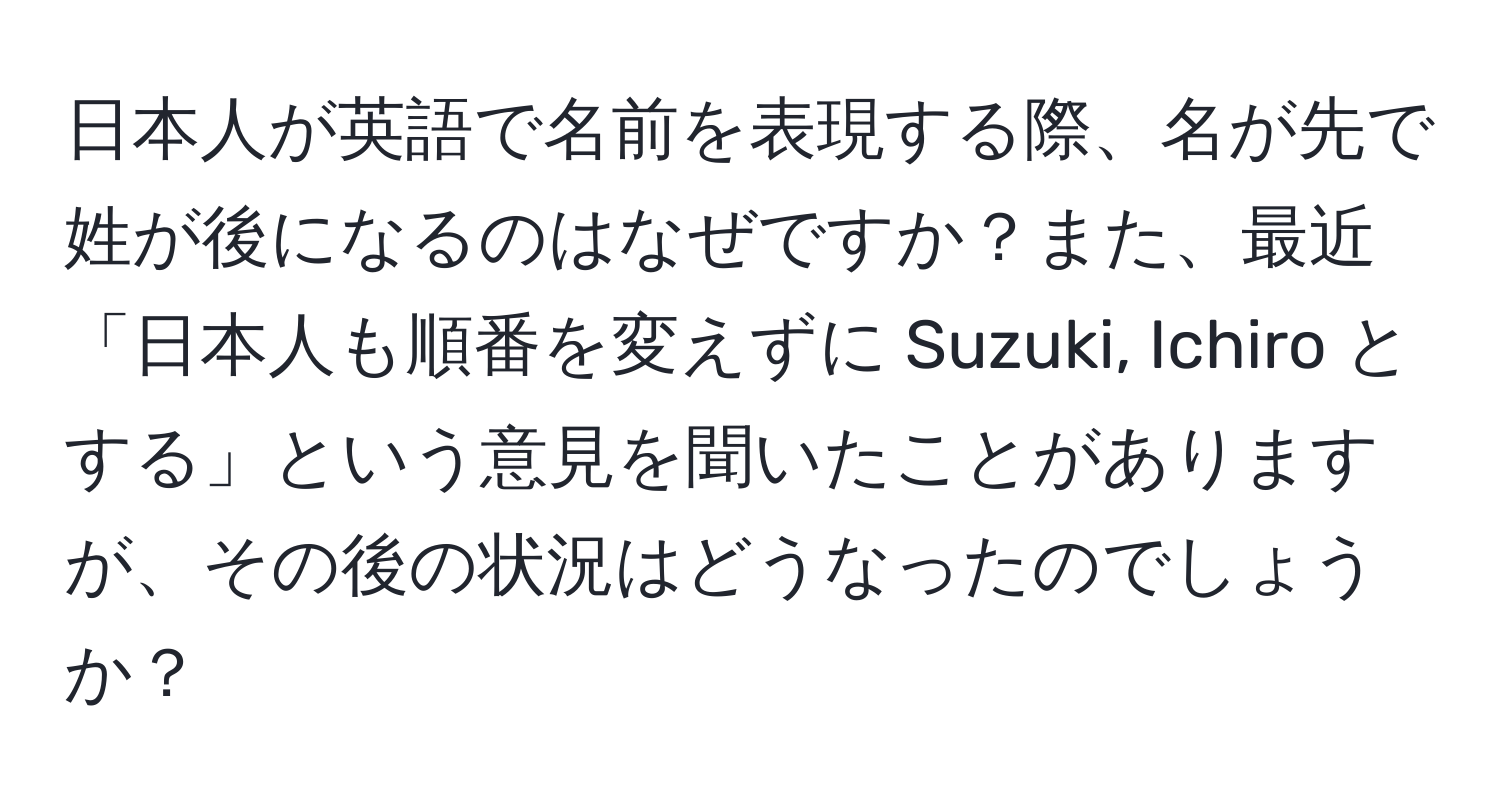 日本人が英語で名前を表現する際、名が先で姓が後になるのはなぜですか？また、最近「日本人も順番を変えずに Suzuki, Ichiro とする」という意見を聞いたことがありますが、その後の状況はどうなったのでしょうか？