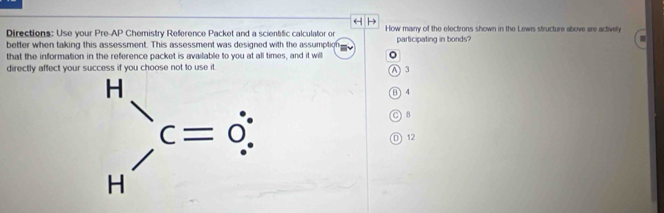 Directions: Use your Pre- AP Chemistry Reference Packet and a scientific calculator or How many of the electrons shown in the Lewis structure above are actively
better when taking this assessment. This assessment was designed with the assumption participating in bonds?
that the information in the reference packet is available to you at all times, and it will 。
directly affect your success if you choose not to use it
A 3
B) 4
C8
D) 12