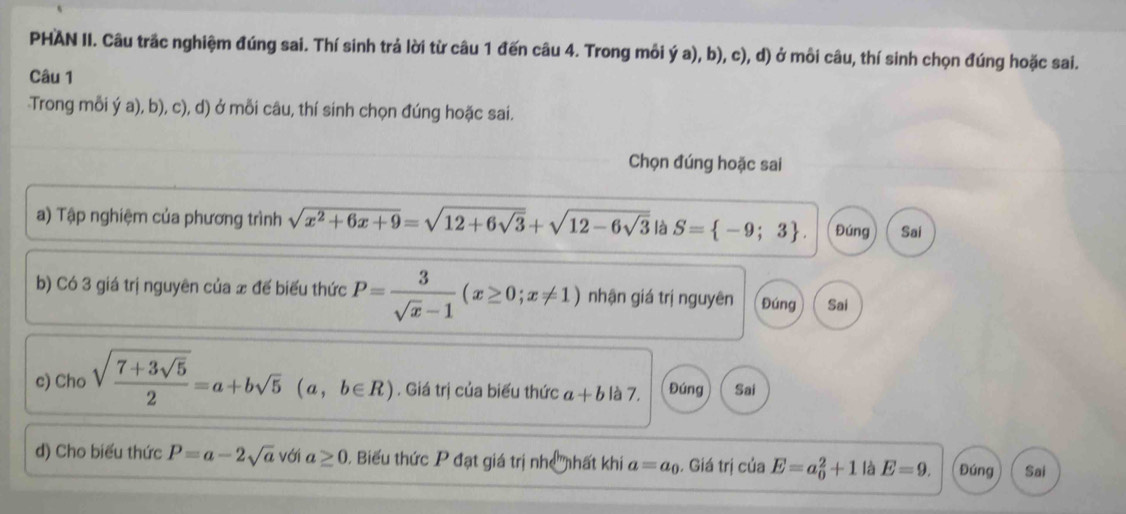 PHAN II. Câu trãc nghiệm đúng sai. Thí sinh trả lời từ câu 1 đến câu 4. Trong mỗi ý a), b), c), d) ở môi câu, thí sinh chọn đúng hoặc sai. 
Câu 1 
Trong mỗi ý a), b), c), d) ở mỗi câu, thí sinh chọn đúng hoặc sai. 
Chọn đúng hoặc sai 
a) Tập nghiệm của phương trình sqrt(x^2+6x+9)=sqrt(12+6sqrt 3)+sqrt(12-6sqrt 3) là S= -9;3. Đúng Sai 
b) Có 3 giá trị nguyên của x đế biểu thức P= 3/sqrt(x)-1 (x≥ 0;x!= 1) nhận giá trị nguyên Đúng Sai 
c) Cho sqrt(frac 7+3sqrt 5)2=a+bsqrt(5) (a,b∈ R). Giá trị của biểu thức a+b là 7, Đúng Sai 
d) Cho biểu thức P=a-2sqrt(a) với a≥ 0. Biểu thức P đạt giá trị nhị nhất khi a=a_0. Giá trị của E=a_0^2+1 là E=9. Đúng Sai