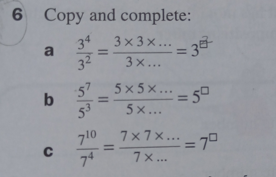 Copy and complete: 
a  3^4/3^2 = (3* 3* ...)/3* ... =3^(frac 2)□ 
b  5^7/5^3 = (5* 5* ...)/5* ... =5^(□)
C  7^(10)/7^4 = (7* 7* ...)/7* ... =7^(□)