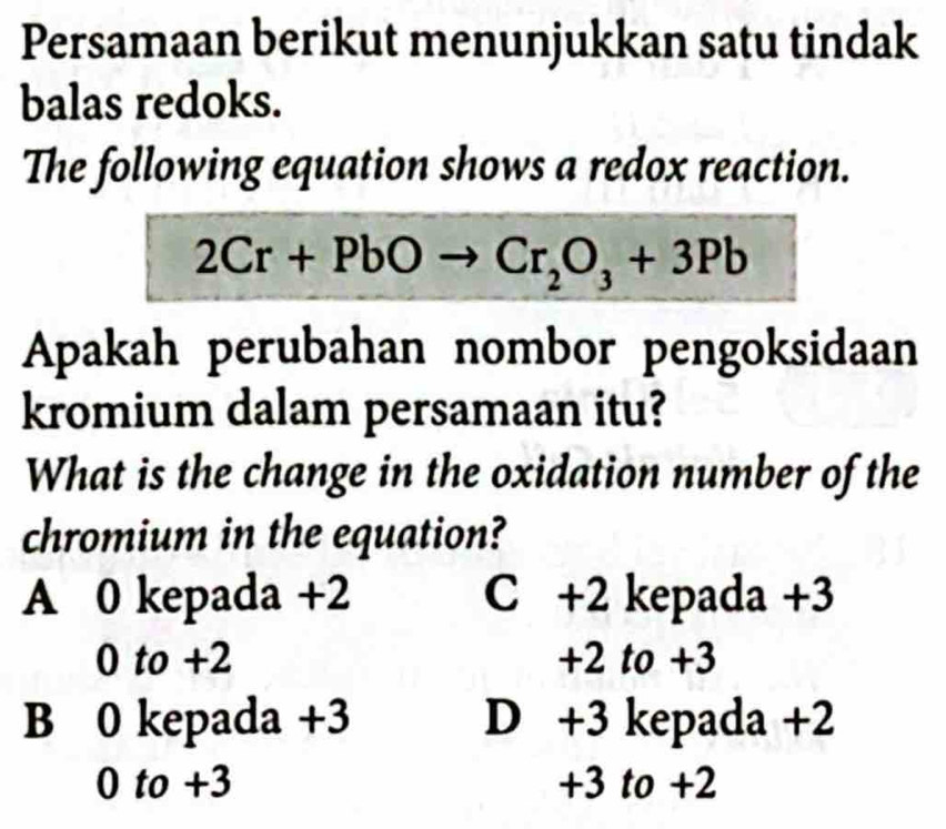 Persamaan berikut menunjukkan satu tindak
balas redoks.
The following equation shows a redox reaction.
2Cr+PbO Cr_2O_3+3Pb
Apakah perubahan nombor pengoksidaan
kromium dalam persamaan itu?
What is the change in the oxidation number of the
chromium in the equation?
A 0 kepada +2 C +2 kepada +3
0 to +2 +2 to +3
B 0 kepada +3 D +3 kepada +2
0 to +3 +3 to +2