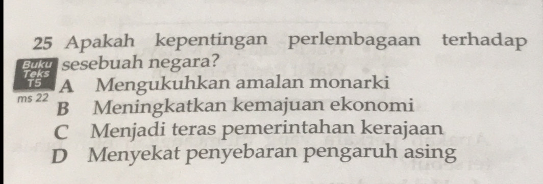 Apakah kepentingan perlembagaan terhadap
Buku
Teks sesebuah negara?
T5 A Mengukuhkan amalan monarki
ms 22
B Meningkatkan kemajuan ekonomi
C Menjadi teras pemerintahan kerajaan
D Menyekat penyebaran pengaruh asing