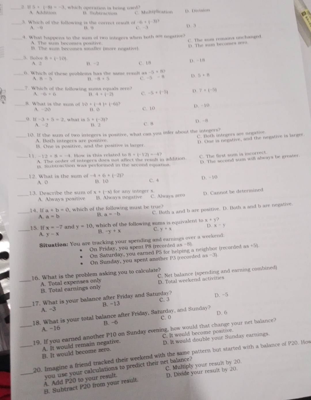 1 5+(-8)=-3 , which operation is being used?
A. Addition B. Subtraction C. Multiplication D. Division
_3. Which of the following is the correct result of -6+(-3) D. 3
A. -9 B. 9 C. -3
_4. What happens to the sum of two integers when both are negative?
C. The sum remains unchanged.
A. The sum becomes positive.
D. The sum becomes zero.
B. The sum becomes smaller (more negative).
_5. Solve 8+(-10). D. -18
A. 2 B. -2 C. 18
_6. Which of these problems has the same result as -5+8? D. 5+8
A. 8-5 B. -8+5 C. -5-8
_7. Which of the following sums equals zero?
A. -6+6 B. 4+(-2) C. -5+(-5) D. 7+(-5)
_8. What is the sum of 10+(-4)+(-6) `
A. −20 B. 0 C. 10 D. -10
_9. lf -3+5=2 , what is 5+(-3) 2
A. −2 B. 2 C. 8 D.-8
_10. If the sum of two integers is positive, what can you infer about the integers?
C. Both integers are negative.
A. Both integers are positive.
D. One is negative, and the negative is larger.
B. One is positive, and the positive is larger.
_11. -12/ 8=-4. How is this related to 8+(-12)=-4
A. The order of integers does not affect the result in addition. C. The first sum is incorrect.
D. The second sum will always be greater.
B. Subtraction was performed in the second equation.
12. What is the sum of -4+6+(-2)
_A. 0 B. 10 C. 4 D. −10
13. Describe the sum of x+(-x) for any integer x.
_A. Always positive B. Always negative C. Always zero D. Cannot be determined
_14. If a+b=0 , which of the following must be true?
A. a=b
B. a=-b C. Both a and b are positive. D. Both a and b are negative.
_
15. If x=-7 and y=10 , which of the following sums is equivalent to x+y )
D. x-y
A. y-x
B. -y+x
C. y+x
Situation: You are tracking your spending and earnings over a weekend:
On Friday, you spent P8 (recorded as -8).
On Saturday, you earned P5 for helping a neighbor (recorded as +5).
On Sunday, you spent another P3 (recorded as -3).
16. What is the problem asking you to calculate?
A. Total expenses only C. Net balance (spending and earning combined)
_B. Total earnings only D. Total weekend activities
17. What is your balance after Friday and Saturday? D. -5
C. 3
_A. -3 B. -13
D. 6
18. What is your total balance after Friday, Saturday, and Sunday?
B. -6 C. 0
A. -16
_19. If you earned another P10 on Sunday evening, how would that change your net balance?
C. It would become positive.
A. It would remain negative.
D. It would double your Sunday earnings.
B. It would become zero.
_20. Imagine a friend tracked their weekend with the same pattern but started with a balance of P20. How
C. Multiply your result by 20.
you use your calculations to predict their net balance?
A. Add P20 to your result.
_B. Subtract P20 from your result. D. Divide your result by 20.