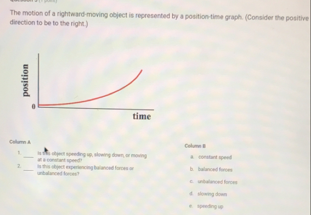 The motion of a rightward-moving object is represented by a position-time graph. (Consider the positive
direction to be to the right.)
Collumn A Column B
1. _Is this object speeding up, slowing down, or moving a. constant speed
at a constant speed?
2. _Is this object experiencing balanced forces or b. balanced forces
unbalanced forces? c. unbalanced forces
d. slowing down
e. speeding up