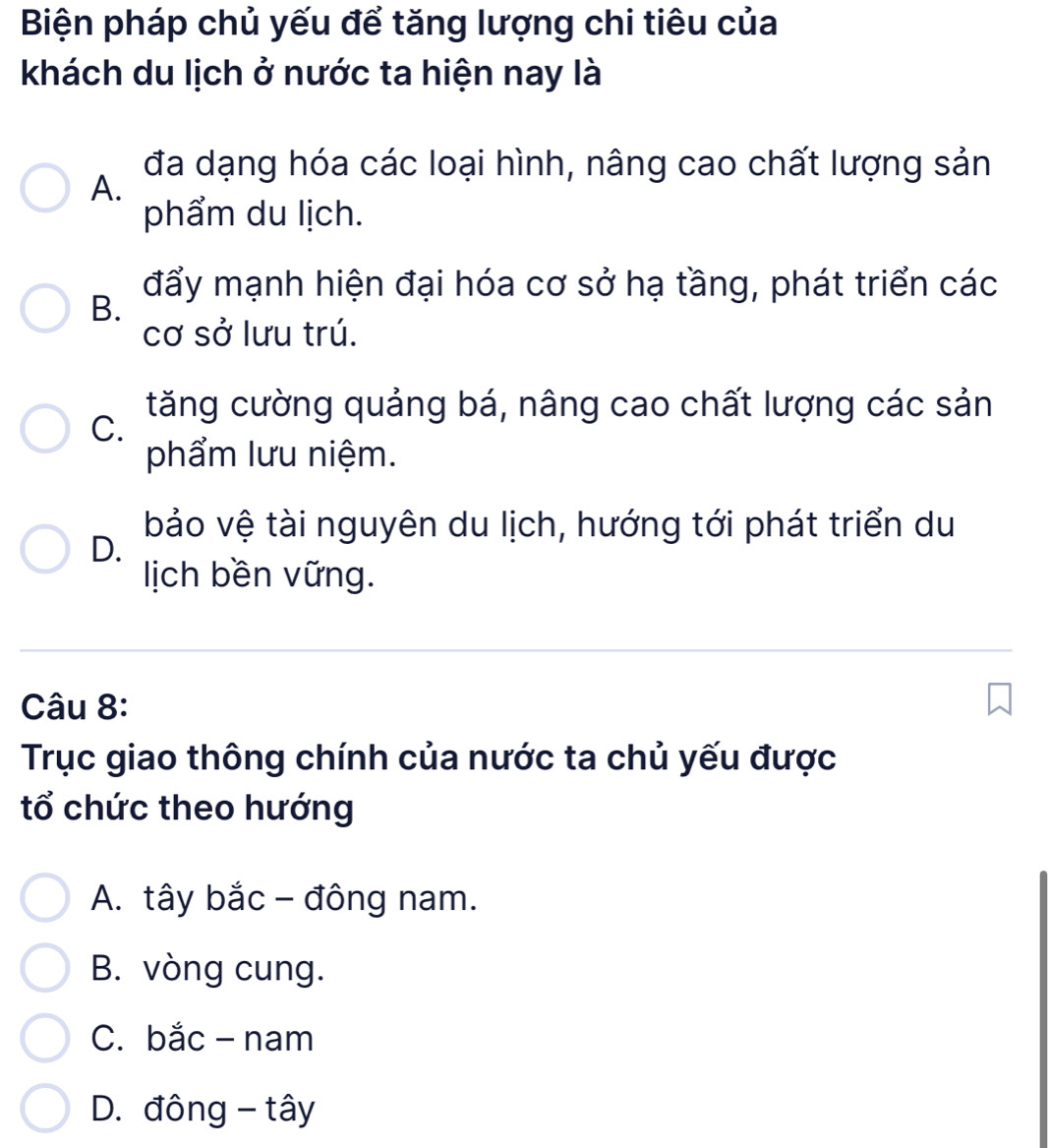 Biện pháp chủ yếu để tăng lượng chi tiêu của
khách du lịch ở nước ta hiện nay là
đa dạng hóa các loại hình, nâng cao chất lượng sản
A.
phẩm du lịch.
đẩy mạnh hiện đại hóa cơ sở hạ tầng, phát triển các
B.
cơ sở lưu trú.
tăng cường quảng bá, nâng cao chất lượng các sản
C.
phẩm lưu niệm.
bảo vệ tài nguyên du lịch, hướng tới phát triển du
D.
lịich bền vững.
Câu 8:
Trục giao thông chính của nước ta chủ yếu được
tổ chức theo hướng
A. tây bắc - đông nam.
B. vòng cung.
C. bắc - nam
D. đông - tây