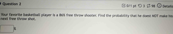 □0/1 pt つ3 2 98 ⑥ Details 
Your favorite basketball player is a 86% free throw shooter. Find the probability that he doest NOT make his 
next free throw shot.
□ %