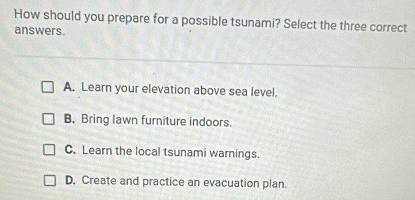 How should you prepare for a possible tsunami? Select the three correct
answers.
A. Learn your elevation above sea level.
B. Bring lawn furniture indoors.
C. Learn the local tsunami warnings.
D. Create and practice an evacuation plan.