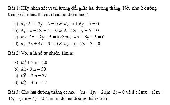 Hãy nhận xét vị trí tương đổi giữa hai đường thẳng. Nếu như 2 đường
thẳng cắt nhau thì cắt nhau tại điểm nào?
a) d_1:2x+3y-5=0 & d_2:x+6y-5=0.
b) △ _1:-x+2y+4=0 & △ _2:2x-y+5=0.
c) m_1:3x+2y-5=0 & m_2:-x-6y+8=0.
d) a_1:2x+4y-3=0 & a_2:-x-2y-3=0. 
Bài 2: Với n là số tự nhiên, tìm n:
a) C_n^(3+2.n=20
b) A_n^3-3.n=50
c) C_n^5-3.n=32
d) C_n^6-3.n=57
Bài 3: Cho hai đường thẳng d: mx+(m-1)y-2.(m+2)=0 và d^5):3mx-(3m+
1) y-(5m+4)=0. Tìm m để hai đường thẳng trên: