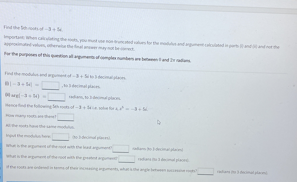 Find the 5th roots of -3+5i. 
Important: When calculating the roots, you must use non-truncated values for the modulus and argument calculated in parts (i) and (ii) and not the 
approximated values, otherwise the final answer may not be correct. 
For the purposes of this question all arguments of complex numbers are between 0 and 2π radians. 
Find the modulus and argument of -3+5i to 3 decimal places. 
(i) |-3+5i|=□ , to 3 decimal places. 
(ii) arg(-3+5i)=□ radians, to 3 decimal places. 
Hence find the following 5th roots of -3+5ii.e. solve for z, z^5=-3+5i. 
How many roots are there? □ 
All the roots have the same modulus. 
Input the modulus here: □ (to 3 decimal places). 
What is the argument of the root with the least argument? □ radians (to 3 decimal places) 
What is the argument of the root with the greatest argument? □ radians (to 3 decimal places). 
If the roots are ordered in terms of their increasing arguments, what is the angle between successive roots? □ radians (to 3 decimal places).