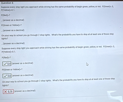 Suppose every stop light you approach while driving has the same probability of begin green, yellow, or red. P(Green)=.5,
P(Yellow)=0.1.
P(Red)=? 
_ (answer as a decimal)
P(Green or Yellow)=? 
_ (answer as a decimal) 
On your way to school you go through 2 stop lights. What's the probability you have to stop at at least one of those stop 
lights? 
(answer as a decimal) 
Suppose every stop light you approach while driving has the same probability of begin green, yellow, or red. P(Green)=.5,
P(Yellow)=0.1.
P(Red)=?
0.4 (answer as a decimal)
P(Green or Yellow)=? 
* 0.6 (answer as a decimal) 
On your way to school you go through 2 stop lights. What's the probability you have to stop at at least one of those stop 
llights? 
× 0.76 (answer as a decimal)