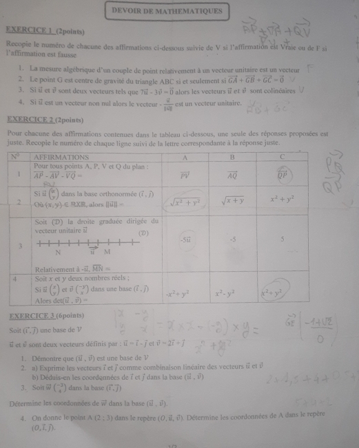 DEVOIR DE MATHEMATIQUES
EXERCICE 1_(2points)
Recopie le numéro de chacune des affirmations ci-dessous suivie de V si l'affirmation est Vraie ou de F si
l’affirmation est fausse
1. La mesure algébrique d'un couple de point relativement à un vecteur unitaire est un vecteur
2. Le point G est centre de gravité du triangle ABC si et seulement si vector GA+vector GB+vector GC=vector 0
3. Si i et isont deux vecteurs tels que 7vector u-3vector v=vector 0 alors les vecteurs i et vector v sont colinéaires
4. Si i est un vecteur non nul alors le vecteur -frac overline u||overline u| est un vecteur unitaire.
EXERCICE 2 (2points)
Pour chacune des affirmations contenues dans le tableau ci-dessous, une seule des réponses proposées est
juste. Recopie le numéro de chaque ligne suivi de la lettre correspondante à la réponse juste.
EXERCICE 3 (6points)
Soit vector (1,vector J) unc base de V
vector v É et vector v sont deux vecteurs définis par : vector u=vector i-vector j et vector v=2vector i+vector j
1. Démontre que (vector u,vector v) est une base de V
2. a) Exprime les vecteurs ï et 7 comme combinaison linéaire des vecteurs i et é
b) Déduis-en les coordennées de 7 et j' dans la base (vector u,vector v)
3. Soit vector wbeginpmatrix -3 4endpmatrix dans la base (vector i,vector j)
Détermine les coordonnées de vector w dans la base (vector u,vector v).
4. On donne le point A(2;3) dans le repère (0,vector u,vector v). Détermine les coordonnées de A dans le repère
(0,vector L,vector J).