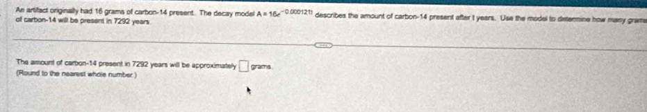 An artifact originally had 16 grams of carbon- 14 present. The decay model A=16e^(-0.0001211) describes the amount of carbon- 14 present after t years. Use the model to determine how many gram
of carbon- 14 will be present in 7292 years
The amount of carbon- 14 present in 7292 years will be approximately □ grams
(Round to the nearest whole number)