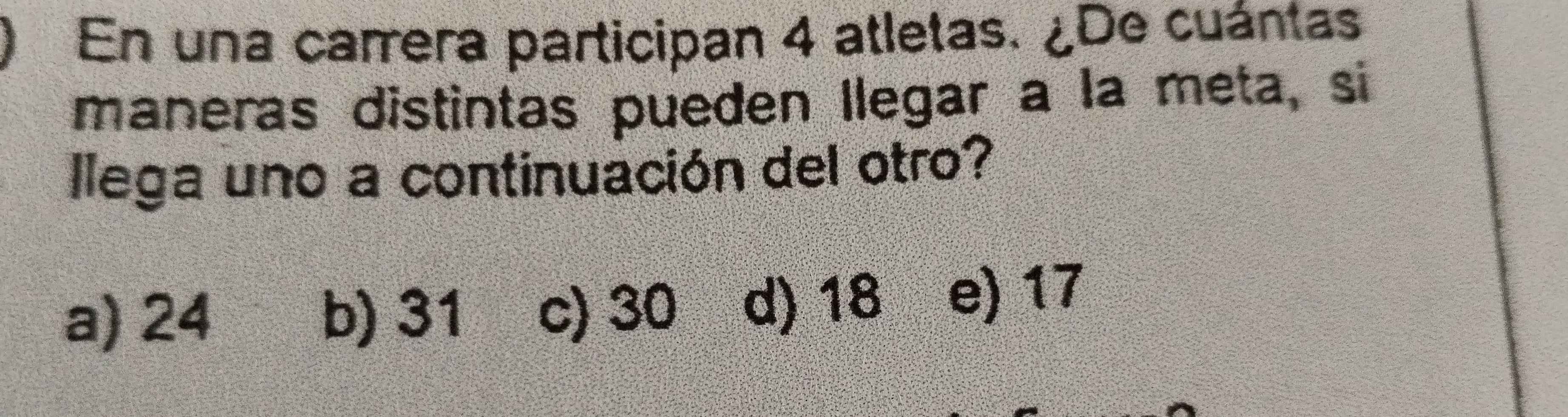 En una carrera participan 4 atletas. ¿De cuántas
maneras distintas pueden llegar a la meta, si
llega uno a continuación del otro?
a) 24 b) 31 c) 30 d) 18 e) 17