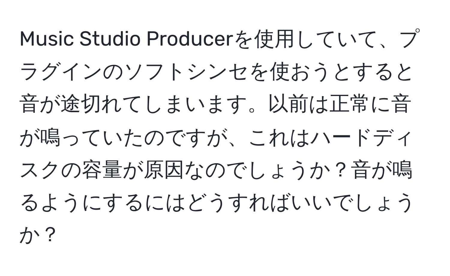 Music Studio Producerを使用していて、プラグインのソフトシンセを使おうとすると音が途切れてしまいます。以前は正常に音が鳴っていたのですが、これはハードディスクの容量が原因なのでしょうか？音が鳴るようにするにはどうすればいいでしょうか？