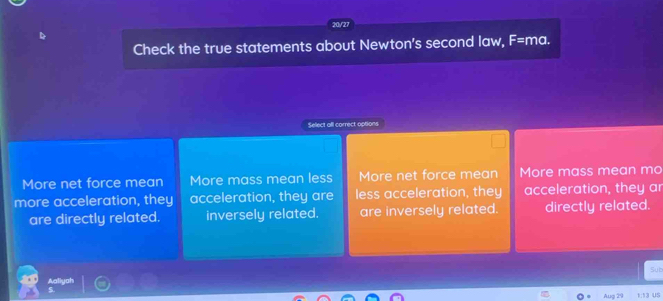 20/27
Check the true statements about Newton's second law, F= ma.
Select all correct options
More net force mean More mass mean less More net force mean More mass mean mo
more acceleration, they acceleration, they are less acceleration, they acceleration, they ar
are directly related. inversely related. are inversely related. directly related.
Sub
Aug 29 1 13 us