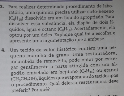 Para realizar determinado procedimento de labo- 
ratório, uma química precisa utilizar ciclo-hexeno
(C_6H_10) dissolvido em um líquido apropriado. Para 
dissolver essa substância, ela dispõe de dois lí- 
quidos, água e octano (C_8H_18). Acertadamente, ela 
optou por um deles. Explique qual foi a escolha e 
apresente uma argumentação que a embase. 
4. Um tecido de valor histórico contém uma pe- 
quena mancha de graxa. Uma restauradora, 
incumbida de removê-la, pode optar por esfre- 
gar gentilmente a parte atingida com um al- 
godão embebido em heptano (C_7H_16) ou etanol
(CH_3CH_2OH) , líquidos que evaporarão do tecido após 
o procedimento. Qual deles a restauradora deve 
preferir? Por quê?