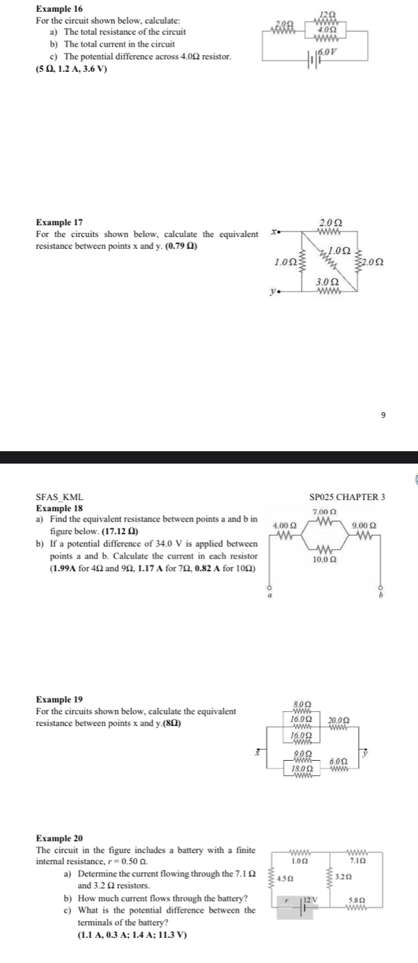 Example 16 
For the circuit shown below, calculate: 12Ω
a) The total resistance of the circuit 40Ω
b) The total current in the circuit 
c) The potential difference across 4.0Ω resistor. 16.0V
(5 Ω, 1.2 A, 3.6 V) 
Example 17 2.0Ω
For the circuits shown below, calculate the equivalent x • 
resistance between points x andy.(0.79Omega )
1.0Ω
1.0Ω 2.0Ω
3.0Ω
1 
SFAS_KML 
Example 18 
a) Find the equivalent resistance between points a and b in 
figure below. (17.12Omega
b) If a potential difference of 34.0 V is applied between 
points a and b. Calculate the current in each resistor 
(1.99A for 4Ω and 9Ω, 1.17 A for 7Ω, 0.82 A for 10Ω) 
Example 19 8.0Ω
For the circuits shown below, calculate the equivalent 
resistance between points x and y.(8Ω) 16.0Ω 20.0Ω
16.0Ω
x 9.0Ω
6.0Ω
18.0Ω
Example 20 
The circuit in the figure includes a battery with a finite 
internal resistance, r=0.50Omega. 
a) Determine the current flowing through the 7.1 Ω
and 3.2 Ω resistors. 
b) How much current flows through the battery? 
c) What is the potential difference between the 
terminals of the battery?
(1.1A.0.3A:1.4A:11.3V)
