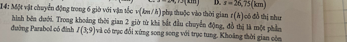 D. s=26,75(km)
14: Một vật chuyển động trong 6 giờ với vận tốc v(km / h) phụ thuộc vào thời gian t(h) có đồ thị như
hình bên dưới. Trong khoảng thời gian 2 giờ từ khi bắt đầu chuyển động, đồ thị là một phần
đường Parabol có đỉnh I(3;9) và có trục đối xứng song song với trục tung. Khoảng thời gian còn