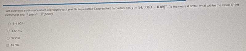 Sam purchases a motorcycle which depreciates each yeas. Its depreciation is represented by the function y=14,000(1-0.09)^x To the nearest doilar, what will be the value of the
motorcycle after 7 years? (1 point)
814.000
$12,740
$7 235
$6.584