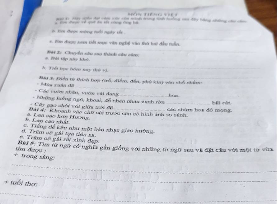 môn tiêng viê t 
#ai 1: Try qiễn đại câm xác của minh trong tình huởng sau đây bằng những cá câao 
# tìm được về quê ln tết cùng ông bá 
_ 
3 được mừng tuổi ngày tết . 
_ 
_ 
e. Em được xem tiết mục văn nghệ vào thứ hai đầu tuần. 
_ 
Bài 2: Chuyển câu sau thành câu cảm: 
a. Bài tập này khó. 
_ 
b. Tiết học hôm nay thủ vị. 
_ 
_ 
Bài 3: Điễn từ thích hợp (trồ, điểm, đến, phú kín) vào chỗ chẩm: 
- Mùa xuân đã 
- Các vườn nhãn, vườn vài đang _hoa. 
- Những luống ngô, khoai, đỗ chen nhau xanh rờn bãi cát. 
- Cây gạo chót vớt giữa trời đã _các chùm hoa đỗ mọng 
Bài 4: Khoanh vào chữ cái trước câu có hình ảnh so sánh. 
a. Lan cao hơn Hương. 
b. Lan cao nhất. 
c. Tiếng dể kêu như một bản nhạc giao hưởng. 
d. Trăm cô gái tựa tiên sa. 
c. Trăm cô gái rất xinh đẹp. 
Bài 5: Tìm từ ngữ có nghĩa gần giống với những từ ngữ sau và đặt câu với một từ vừa 
tim được : 
+ trong sáng: 
_ 
_ 
+ tuổi thơ: 
_