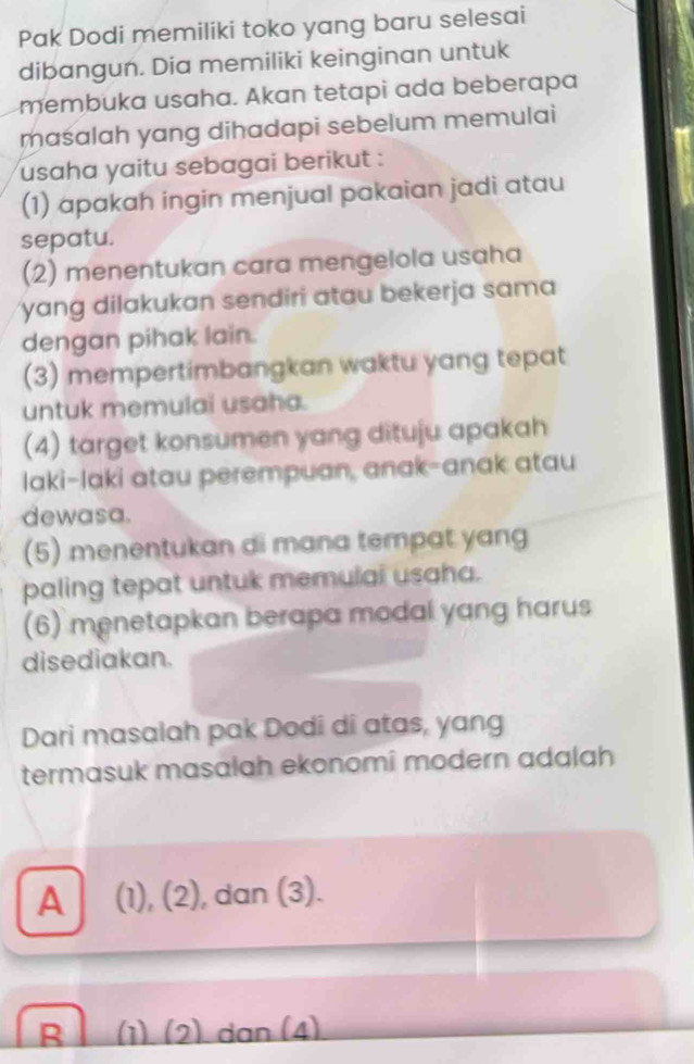 Pak Dodi memiliki toko yang baru selesai
dibangun. Dia memiliki keinginan untuk
membuka usaha. Akan tetapi ada beberapa
maśalah yang dihadapi sebelum memulai
usaha yaitu sebagai berikut :
(1) apakah ingin menjual pakaian jadi atau
sepatu.
(2) menentukan cara mengelola usaha
yang dilakukan sendiri atau bekerja sama
dengan pihak lain.
(3) mempertimbangkan waktu yang tepat
untuk memulai usaha.
(4) target konsumen yang dituju apakah
laki-laki atau perempuan, anak-anak atau
dewasa.
(5) menentukan di mana tempat yang
paling tepat untuk memulai usaha.
(6) menetapkan berapa modal yang harus
disediakan.
Dari masalah pak Dodi di atas, yang
termasuk masalah ekonomî modern adalah
A (1), (2), dan (3).
R (1) (2) dan (4)