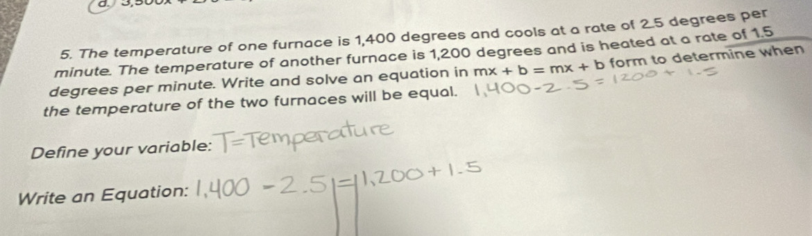 The temperature of one furnace is 1,400 degrees and cools at a rate of 2.5 degrees per
minute. The temperature of another furnace is 1,200 degrees and is heated at a rate of 1.5
degrees per minute. Write and solve an equation in mx+b=mx+b form to determine when 
the temperature of the two furnaces will be equal. 
Define your variable: 
Write an Equation: