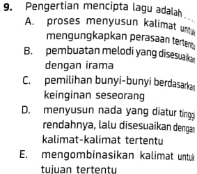 Pengertian mencipta lagu adalah . .
A. proses menyusun kalimat untu
mengungkapkan perasaan terten .
B. pembuatan melodi yang disesuaika
dengan irama
C. pemilihan bunyi-bunyi berdasarkan
keinginan seseorang
D. menyusun nada yang diatur tinggi
rendahnya, lalu disesuaikan dengan
kalimat-kalimat tertentu
E. mengombinasikan kalimat untuk
tuiuan tertentu