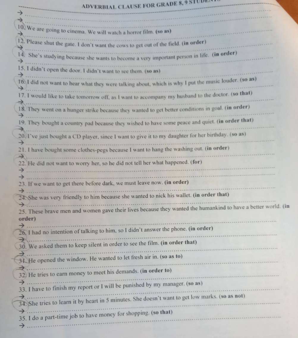 ADVERBIAL CLAUSE FOR GRADE 8, 9 STUDE
10 We are going to cinema. We will watch a horror film. (so as)
12. Please shut the gate. I don't want the cows to get out of the field. (in order)
_
14. She’s studying because she wants to become a very important person in life. (in order)
15. I didn’t open the door. I didn’t want to see them. (so as)
16: I did not want to hear what they were talking about, which is why I put the music louder. (so as)
_
17. I would like to take tomorrow off, as I want to accompany my husband to the doctor. (so that)
_
_
_
18. They went on a hunger strike because they wanted to get better conditions in goal. (in order)
_
_
_
19. They bought a country pad because they wished to have some peace and quiet. (in order that)
_
20. I’ve just bought a CD player, since I want to give it to my daughter for her birthday. (so as)
_
_
21. I have bought some clothes-pegs because I want to hang the washing out. (in order)
_
22. He did not want to worry her, so he did not tell her what happened. (for)
_
_
23. If we want to get there before dark, we must leave now. (in order)
_
24. She was very friendly to him because she wanted to nick his wallet. (in order that)
_
25. These brave men and women gave their lives because they wanted the humankind to have a better world. (in
_
order)
_
_
_
26. I had no intention of talking to him, so I didn’t answer the phone. (in order)
_
_
30. We asked them to keep silent in order to see the film. (in order that)
_
31. He opened the window. He wanted to let fresh air in. (so as to)
_
32) He tries to earn money to meet his demands. (in order to)
_
33. I have to finish my report or I will be punished by my manager. (so as)
_
34. She tries to learn it by heart in 5 minutes. She doesn’t want to get low marks. (so as not)
35. I do a part-time job to have money for shopping. (so that)