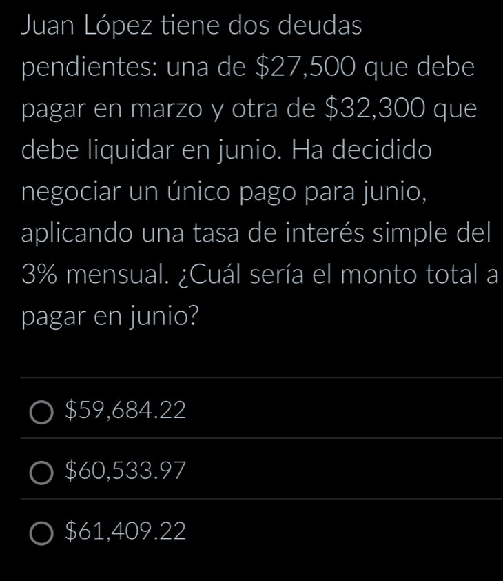 Juan López tiene dos deudas
pendientes: una de $27,500 que debe
pagar en marzo y otra de $32,300 que
debe liquidar en junio. Ha decidido
negociar un único pago para junio,
aplicando una tasa de interés simple del
3% mensual. ¿Cuál sería el monto total a
pagar en junio?
_
$59,684.22
_
$60,533.97
_
$61,409.22