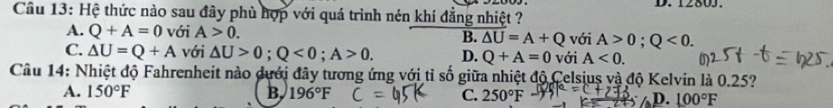 1280J.
Cầu 13: Hệ thức nào sau đây phù hợp với quá trình nén khí đẳng nhiệt ?
A. Q+A=0 với A>0. B. △ U=A+Q với A>0; Q<0</tex>.
C. △ U=Q+A với △ U>0; Q<0</tex>; A>0. D. Q+A=0 với A<0</tex>. 
Câu 14: Nhiệt độ Fahrenheit nào dưới đây tương ứng với tỉ số giữa nhiệt độ Celsjus và độ Kelvin là 0.25?
A. 150°F B 196°F C. 250°F D. 100°F