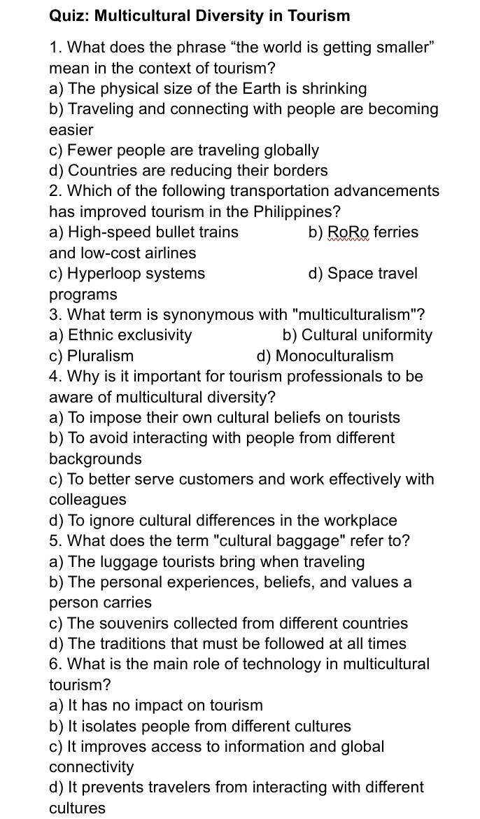 Multicultural Diversity in Tourism
1. What does the phrase “the world is getting smaller”
mean in the context of tourism?
a) The physical size of the Earth is shrinking
b) Traveling and connecting with people are becoming
easier
c) Fewer people are traveling globally
d) Countries are reducing their borders
2. Which of the following transportation advancements
has improved tourism in the Philippines?
a) High-speed bullet trains b) RoRo ferries
and low-cost airlines
c) Hyperloop systems d) Space travel
programs
3. What term is synonymous with "multiculturalism"?
a) Ethnic exclusivity b) Cultural uniformity
c) Pluralism d) Monoculturalism
4. Why is it important for tourism professionals to be
aware of multicultural diversity?
a) To impose their own cultural beliefs on tourists
b) To avoid interacting with people from different
backgrounds
c) To better serve customers and work effectively with
colleagues
d) To ignore cultural differences in the workplace
5. What does the term "cultural baggage" refer to?
a) The luggage tourists bring when traveling
b) The personal experiences, beliefs, and values a
person carries
c) The souvenirs collected from different countries
d) The traditions that must be followed at all times
6. What is the main role of technology in multicultural
tourism?
a) It has no impact on tourism
b) It isolates people from different cultures
c) It improves access to information and global
connectivity
d) It prevents travelers from interacting with different
cultures