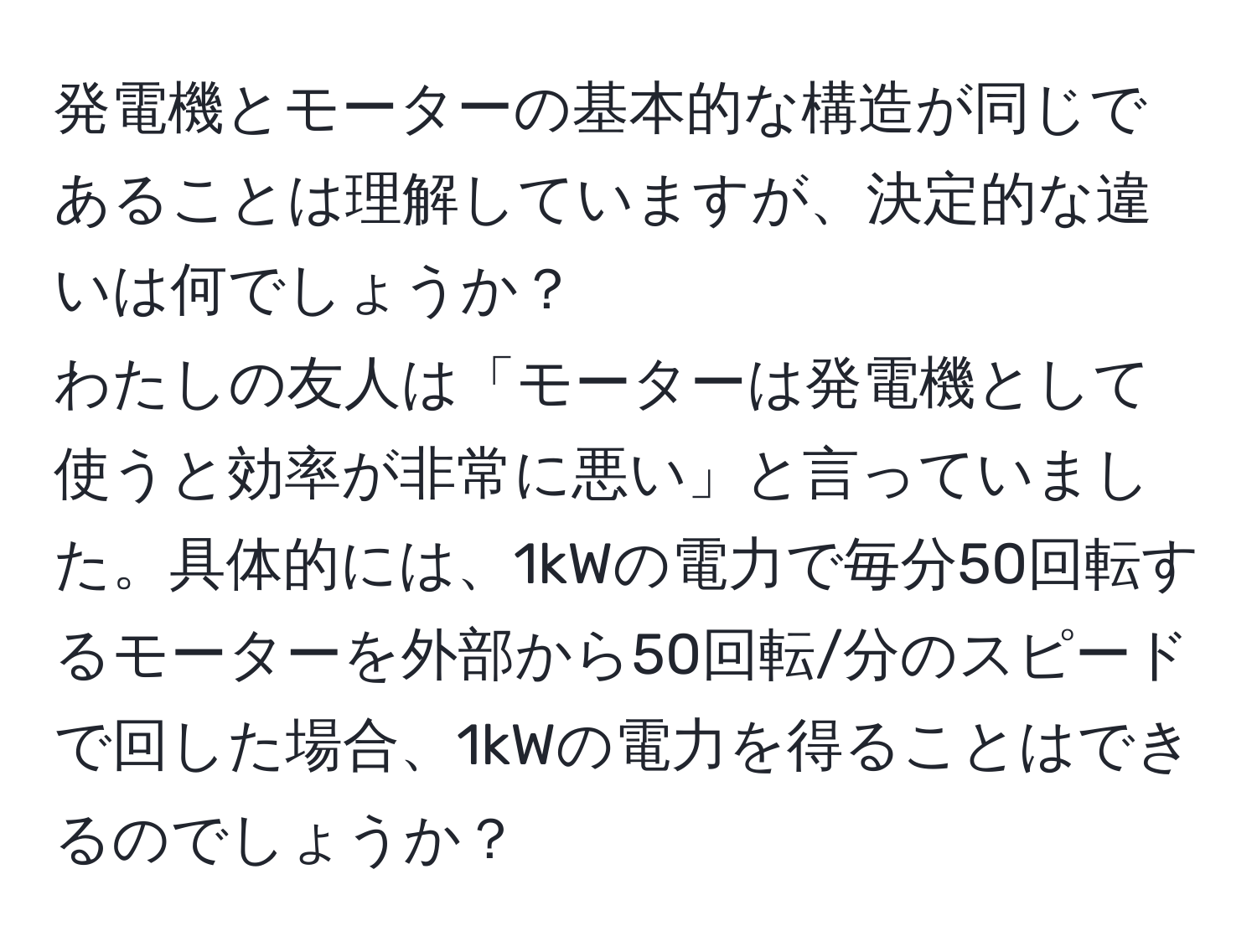 発電機とモーターの基本的な構造が同じであることは理解していますが、決定的な違いは何でしょうか？  
わたしの友人は「モーターは発電機として使うと効率が非常に悪い」と言っていました。具体的には、1kWの電力で毎分50回転するモーターを外部から50回転/分のスピードで回した場合、1kWの電力を得ることはできるのでしょうか？