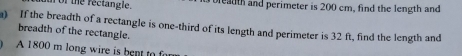 for the rectangle. bleadth and perimeter is 200 cm, find the length and 
a) If the breadth of a rectangle is one-third of its length and perimeter is 32 ft, find the length and 
breadth of the rectangle. 
A 1800 m long wire is bent to r