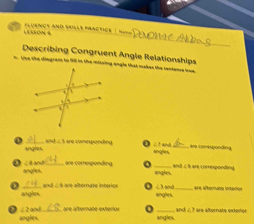 fluençy And Skills practice Name 
LESSON 6 
_ 
Describing Congruent Angle Relationships 
Use the diagram to fill in the missing angle that makes the sentence true. 
o _and ∠ S are corresponding o ∠ 2 and _are corresponding 
angles. angles. 
o ∠ 8 and _are corresponding o _and ∠ 6 are corresponding 
angles. angles.
∠ 3
_and ∠ 6 are alternate interior and_ are alternate interior 
angles. angles. 
o ∠ 2 and _are alternate exterior 8 _and ∠ 7 are alternate exterior 
angles. angles.