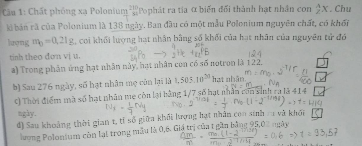 Câầu 1: Chất phóng xạ Polonium beginarrayr 210 84endarray Pophát ra tia α biến đổi thành hạt nhân con _Z^(AX. Chu 
kì bán rã của Polonium là 138 ngày. Ban đầu có một mẫu Polonium nguyên chất, có khối 
lượng m_0)=0,21g , coi khối lượng hạt nhân bằng số khối của hạt nhân của nguyên tử đó 
tính theo đơn vị u. 
a) Trong phản ứng hạt nhân này, hạt nhân con có số notron là 122. 
b) Sau 276 ngày, số hạt nhân mẹ còn lại là 1,505.10^(20) hạt nhân. 
c) Thời điểm mà số hạt nhân mẹ còn lại bằng 1/7 số hạt nhân con sinh ra là 414
ngày. 
d) Sau khoảng thời gian t, tỉ số giữa khối lượng hạt nhân con sinh ra và khối 
lượng Polonium còn lại trong mẫu là 0,6. Giá trị của t gần bằng 95,02 ngày