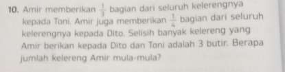 Amir memberikan  1/3  bagian dari seluruh kelerengnya 
kepada Toni. Amir juga memberikan  1/4  bagian dari seluruh 
kelerengnya kepada Dito. Selisih banyak kelereng yang 
Amir berikan kepada Dito dan Toni adalah 3 butir. Berapa 
jumlah kelereng Amir mula-mula?