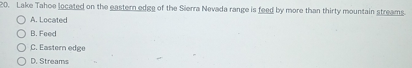 Lake Tahoe located on the eastern edge of the Sierra Nevada range is feed by more than thirty mountain streams.
A. Located
B. Feed
C. Eastern edge
D. Streams