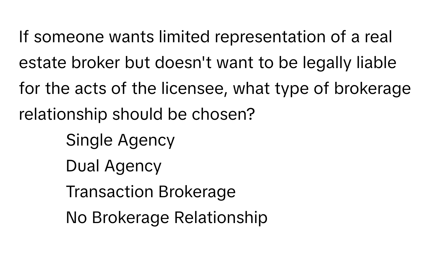 If someone wants limited representation of a real estate broker but doesn't want to be legally liable for the acts of the licensee, what type of brokerage relationship should be chosen?

1) Single Agency
2) Dual Agency
3) Transaction Brokerage
4) No Brokerage Relationship