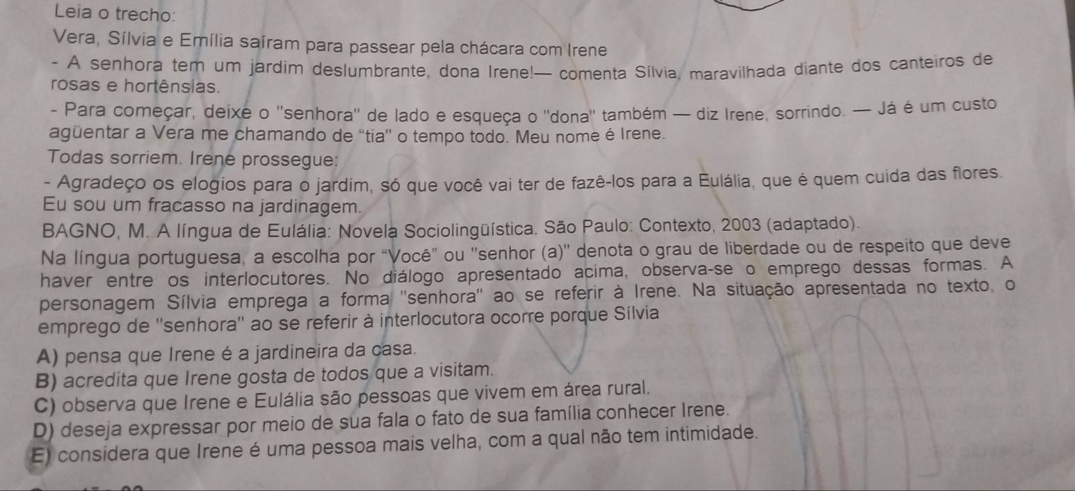 Leia o trecho:
Vera, Sílvia e Emília saíram para passear pela chácara com Irene
- A senhora tem um jardim deslumbrante, dona Irene!— comenta Sílvia, maravilhada diante dos canteiros de
rosas e hortênsias.
- Para começar, deixe o ''senhora'' de lado e esqueça o ''dona'' também — diz Irene, sorrindo. — Já é um custo
agüentar a Vera me chamando de “tia' o tempo todo. Meu nome é Irene.
Todas sorriem. Irene prossegue:
- Agradeço os elogios para o jardim, só que você vai ter de fazê-los para a Eulália, que é quem cuida das flores.
Eu sou um fracasso na jardinagem.
BAGNO, M. A língua de Eulália: Novela Sociolingüística. São Paulo: Contexto, 2003 (adaptado).
Na língua portuguesa, a escolha por “Você” ou ''senhor (a)'' denota o grau de liberdade ou de respeito que deve
haver entre os interlocutores. No diálogo apresentado acima, observa-se o emprego dessas formas. A
personagem Sílvia emprega a forma ''senhora'' ao se referir à Irene. Na situação apresentada no texto, o
emprego de ''senhora'' ao se referir à interlocutora ocorre porque Sílvia
A) pensa que Irene é a jardineira da casa.
B) acredita que Irene gosta de todos que a visitam.
C) observa que Irene e Eulália são pessoas que vivem em área rural.
D) deseja expressar por meio de sua fala o fato de sua família conhecer Irene.
E) considera que Irene é uma pessoa mais velha, com a qual não tem intimidade.