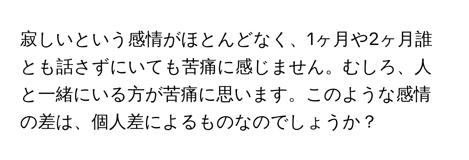 寂しいという感情がほとんどなく、1ヶ月や2ヶ月誰とも話さずにいても苦痛に感じません。むしろ、人と一緒にいる方が苦痛に思います。このような感情の差は、個人差によるものなのでしょうか？