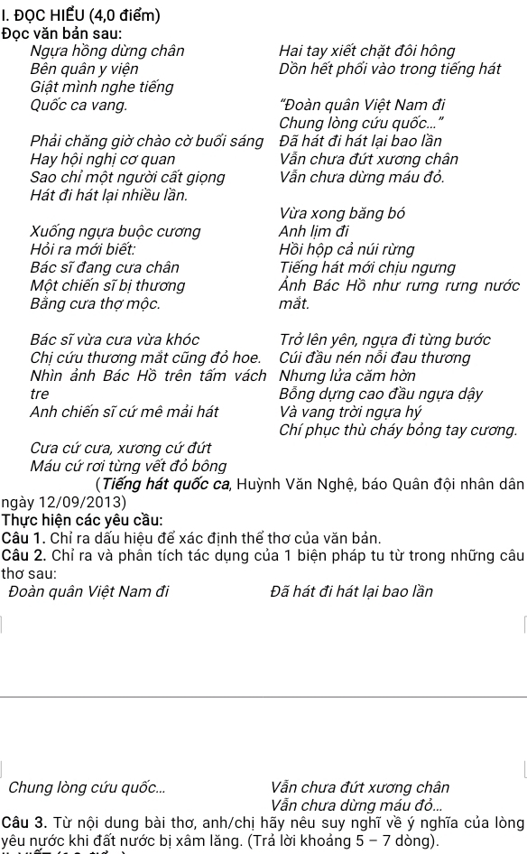 ĐỌC HIẾU (4,0 điểm)
Đọc văn bản sau:
Ngựa hồng dừng chân Hai tay xiết chặt đôi hông
Bên quân y viện Dồn hết phối vào trong tiếng hát
Giật mình nghe tiếng
Quốc ca vang.  'Đoàn quân Việt Nam đi
Chung lòng cứu quốc..."
Phải chăng giờ chào cờ buối sáng Đã hát đi hát lại bao lần
Hay hội nghị cơ quan Vẫn chưa đứt xương chân
Sao chỉ một người cất giọng Vẫn chưa dừng máu đỏ.
Hát đi hát lại nhiều lần.
Vừa xong băng bó
XXống ngựa buộc cương Anh lịm đi
Hỏi ra mới biết:  Hồi hộp cả núi rừng
Bác sĩ đang cưa chân Tiếng hát mới chịu ngưng
Một chiến sĩ bị thương Ảnh Bác Hồ như rưng rưng nước
Bằng cưa thợ mộc. mắt.
Bác sĩ vừa cưa vừa khóc Trở lên yên, ngựa đi từng bước
Chị cứu thương mắt cũng đỏ hoe. Cúi đầu nén nỗi đau thương
Nhìn ảnh Bác Hồ trên tấm vách Nhưng lửa căm hờn
tre  Bỗng dựng cao đầu ngựa dậy
Anh chiến sĩ cứ mê mải hát Và vang trời ngựa hý
Chí phục thù cháy bỏng tay cương,
Cưa cứ cưa, xương cứ đứt
Máu cứ rơi từng vết đỏ bông
(Tiếng hát quốc ca, Huỳnh Văn Nghệ, báo Quân đội nhân dân
ngày 12/09/2013)
Thực hiện các yêu cầu:
Câu 1. Chỉ ra dấu hiệu để xác định thể thơ của văn bản.
Câu 2. Chỉ ra và phân tích tác dụng của 1 biện pháp tu từ trong những câu
thơ sau:
Đoàn quân Việt Nam đi Đã hát đi hát lại bao lần
Chung lòng cứu quốc... Vẫn chưa đứt xương chân
Vẫn chưa dừng máu đỏ...
Câu 3. Từ nội dung bài thơ, anh/chị hãy nêu suy nghĩ về ý nghĩa của lòng
yêu nước khi đất nước bị xâm lăng. (Trả lời khoảng 5 - 7 dòng).