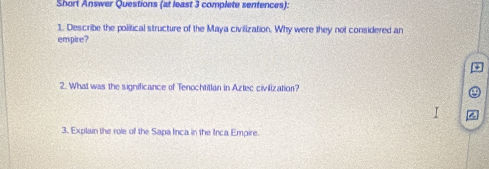 Short Answer Questions (at least 3 complete sentences): 
1. Describe the political structure of the Maya civilization. Why were they not considered an 
empire? 
2. What was the significance of Tenochtitlan in Aztec civilization? 
a 
a 
3. Explain the role of the Sapa Inca in the Inca Empire.